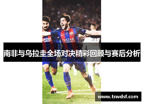 南非与乌拉圭全场对决精彩回顾与赛后分析
